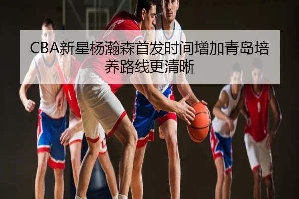CBA新星杨瀚森首发时间增加青岛培养路线更清晰
