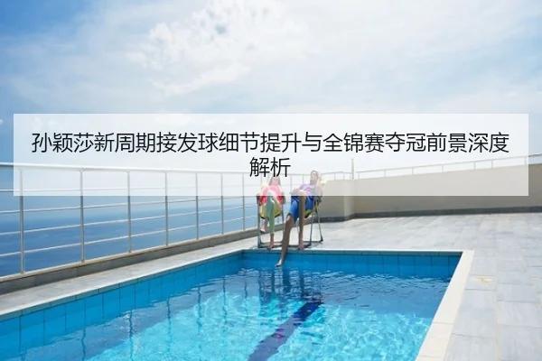 孙颖莎新周期接发球细节提升与全锦赛夺冠前景深度解析